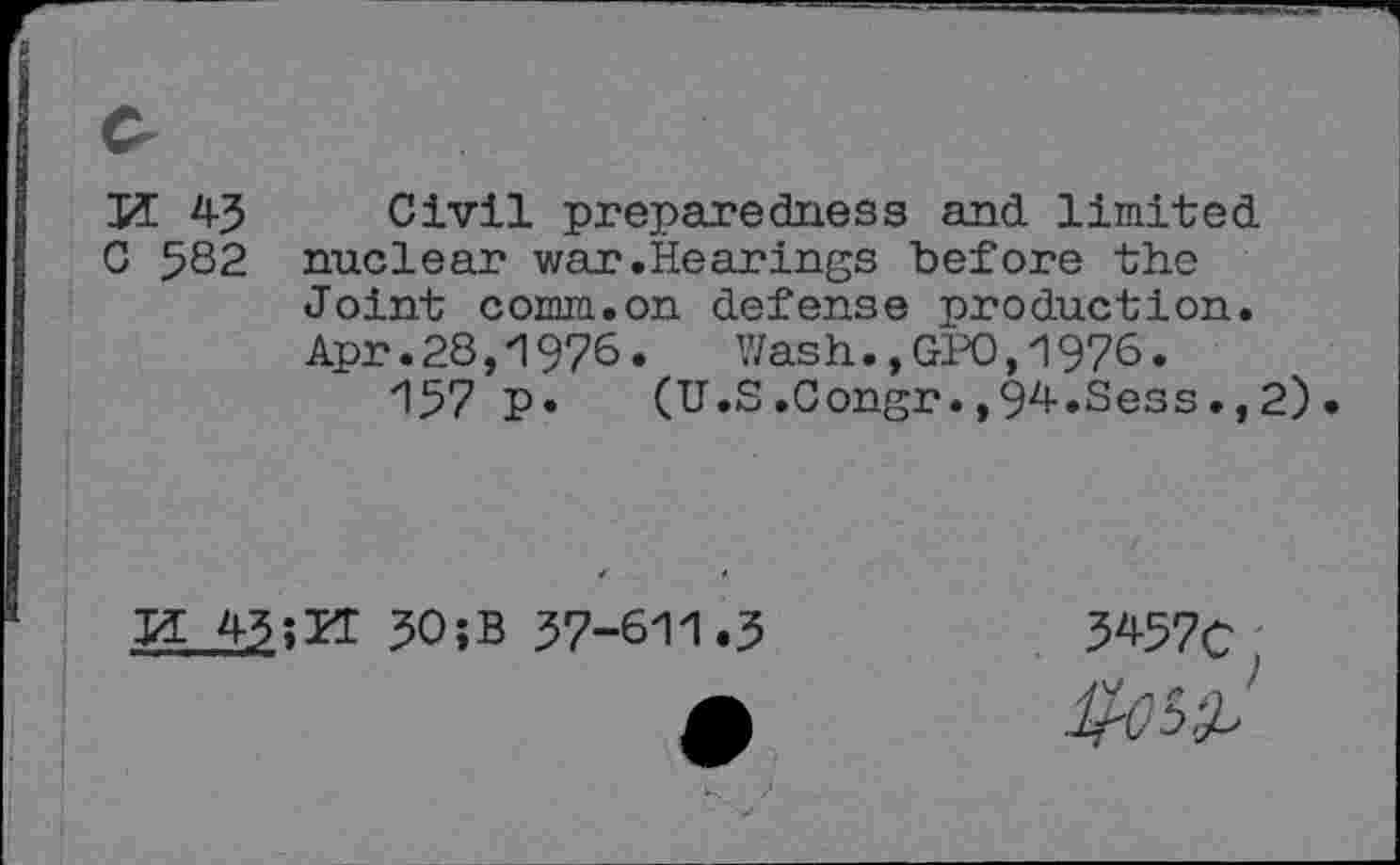 ﻿И 4-3 Civil preparedness and limited
C 5S2 nuclear war.Hearings before the Joint comm.on defense production. Apr.28,1976. Wash.,GPO,1976.
157 p.	(U.S.Congr.,94.Sess.,2)
И 43	30;B 37-611.3
3457c